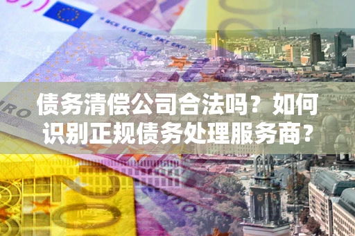 北京债务清偿公司合法吗？如何识别正规债务处理服务商？