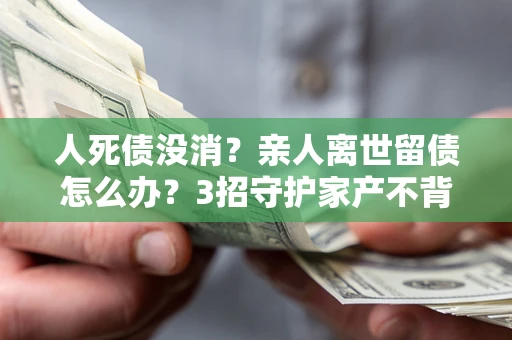 北京人死债没消？亲人离世留债怎么办？3招守护家产不背锅