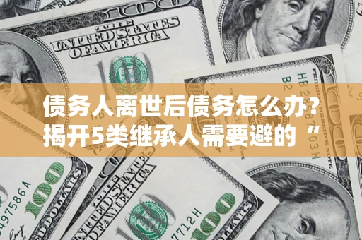 北京债务人离世后债务怎么办？揭开5类继承人需要避的“坑”